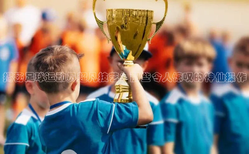 球速体育网页版登录入口百度集团揭秘足球运动员超凡技艺：那些令人惊叹的神仙操作