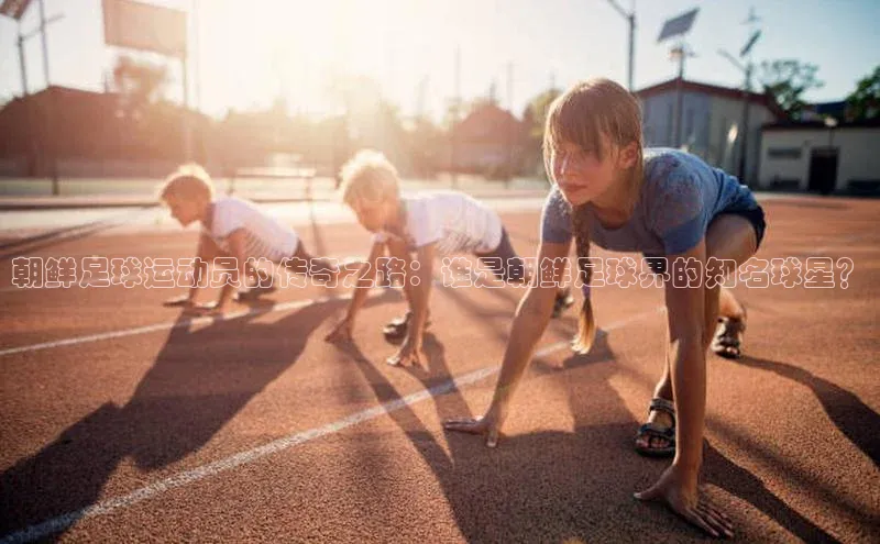 球速体育网址百家号朝鲜足球运动员的传奇之路：谁是朝鲜足球界的知名球星？