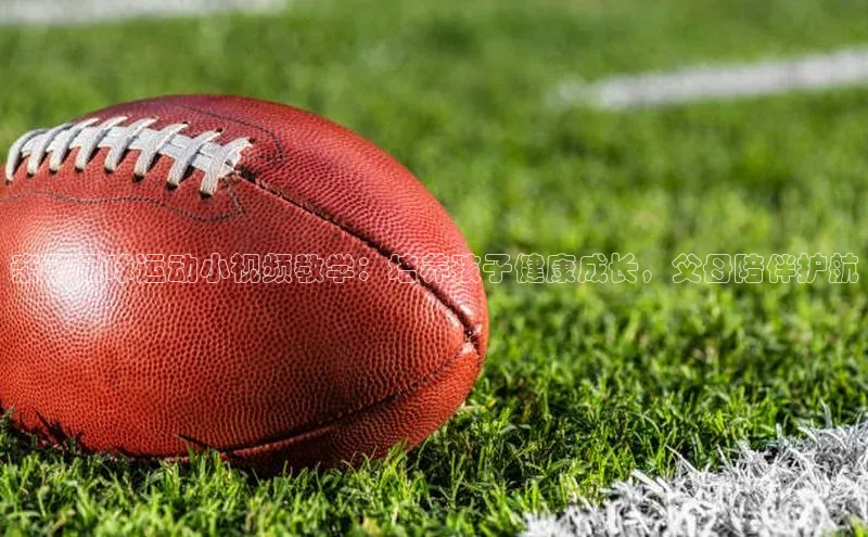 球速体育网页版登录入口神思电子亲子足球运动小视频教学：培养孩子健康成长，父母陪伴护航
