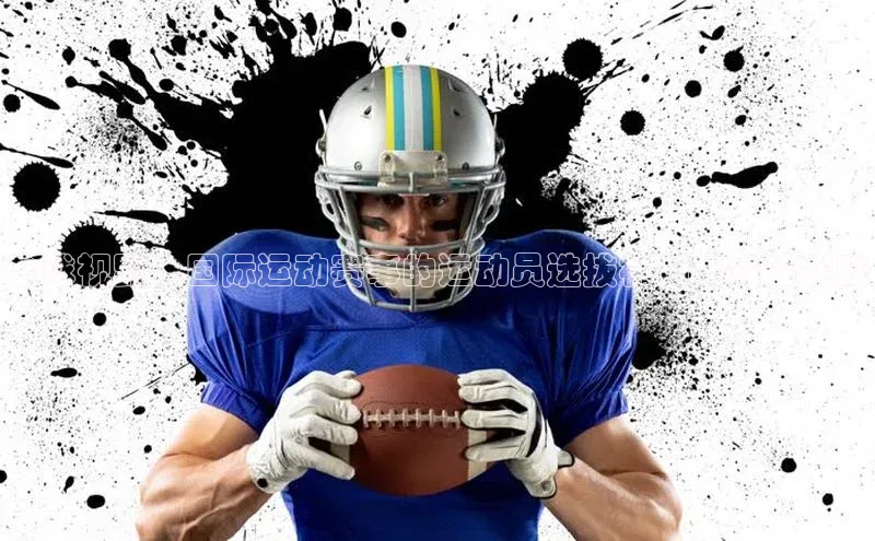 球速体育app登录入口汉得信息全球视野：国际运动赛事的运动员选拔机制与最佳实践