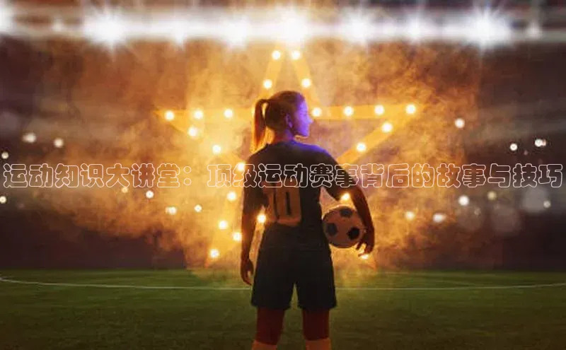 球速体育下载安装百度搜索资源平台运动知识大讲堂：顶级运动赛事背后的故事与技巧